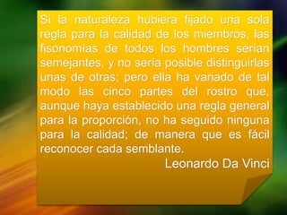 Si la naturaleza hubiera fijado una sola
regla para la calidad de los miembros, las
fisonomías de todos los hombres serían
semejantes, y no sería posible distinguirlas
unas de otras; pero ella ha variado de tal
modo las cinco partes del rostro que,
aunque haya establecido una regla general
para la proporción, no ha seguido ninguna
para la calidad; de manera que es fácil
reconocer cada semblante.
Leonardo Da Vinci
 
