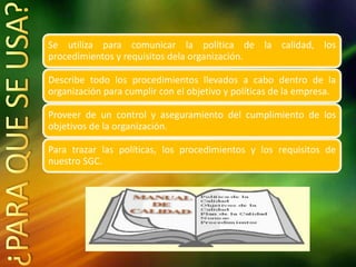 Se utiliza para comunicar la política de la calidad, los
procedimientos y requisitos dela organización.
Describe todo los procedimientos llevados a cabo dentro de la
organización para cumplir con el objetivo y políticas de la empresa.
Proveer de un control y aseguramiento del cumplimiento de los
objetivos de la organización.
Para trazar las políticas, los procedimientos y los requisitos de
nuestro SGC.
 