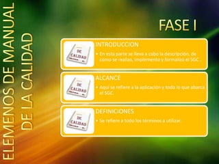 INTRODUCCION
• En esta parte se lleva a cabo la descripción, de
como se realizo, implemento y formalizo el SGC .
ALCANCE
• Aquí se refiere a la aplicación y todo lo que abarca
el SGC.
DEFINICIONES
• Se refiere a todo los términos a utilizar.
 