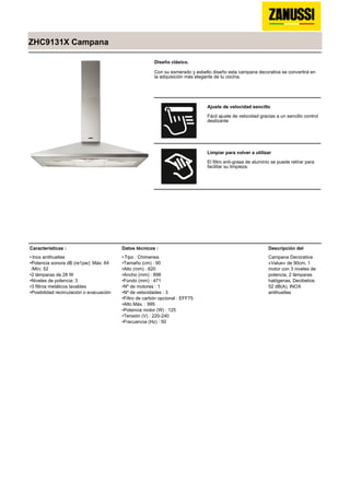 ZHC9131X Campana
Diseño clásico.
Con su esmerado y esbelto diseño esta campana decorativa se convertirá en
la adquisición más elegante de tu cocina.
Ajuste de velocidad sencillo
Fácil ajuste de velocidad gracias a un sencillo control
deslizante
Limpiar para volver a utilizar
El filtro anti-grasa de aluminio se puede retirar para
facilitar su limpieza.
Características :
Inox antihuellas•
Potencia sonora dB (re1pw): Máx: 64
/Mín: 52
•
2 lámparas de 28 W•
Niveles de potencia: 3•
3 filtros metálicos lavables•
Posibilidad recirculación o evacuación•
Datos técnicos :
Tipo : Chimenea•
Tamaño (cm) : 90•
Alto (mm) : 620•
Ancho (mm) : 898•
Fondo (mm) : 471•
Nº de motores : 1•
Nº de velocidades : 3•
Filtro de carbón opcional : EFF75•
Alto Máx. : 995•
Potencia motor (W) : 125•
Tensión (V) : 220-240•
Frecuencia (Hz) : 50•
Descripción del
Campana Decorativa
«Value» de 90cm, 1
motor con 3 niveles de
potencia, 2 lámparas
halógenas, Decibelios:
52 dB(A), INOX
antihuellas
 