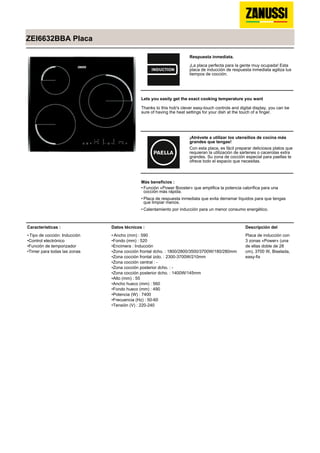 ZEI6632BBA Placa
Respuesta inmediata.
¡La placa perfecta para la gente muy ocupada! Esta
placa de inducción de respuesta inmediata agiliza tus
tiempos de cocción.
Lets you easily get the exact cooking temperature you want
Thanks to this hob's clever easy-touch controls and digital display, you can be
sure of having the heat settings for your dish at the touch of a finger.
¡Atrévete a utilizar los utensilios de cocina más
grandes que tengas!
Con esta placa, es fácil preparar deliciosos platos que
requieran la utilización de sartenes o cacerolas extra
grandes. Su zona de cocción especial para paellas te
ofrece todo el espacio que necesitas.
Más beneficios :
Función «Power Booster» que amplifica la potencia calorífica para una
cocción más rápida.
•
Placa de respuesta inmediata que evita derramar líquidos para que tengas
que limpiar menos.
•
Calentamiento por inducción para un menor consumo energético.•
Características :
Tipo de cocción: Inducción•
Control electrónico•
Función de temporizador•
Timer para todas las zonas•
Datos técnicos :
Ancho (mm) : 590•
Fondo (mm) : 520•
Encimera : Inducción•
Zona cocción frontal dcho. : 1800/2800/3500/3700W/180/280mm•
Zona cocción frontal izdo. : 2300-3700W/210mm•
Zona cocción central : -•
Zona cocción posterior dcho. : -•
Zona cocción posterior dcho. : 1400W/145mm•
Alto (mm) : 55•
Ancho hueco (mm) : 560•
Fondo hueco (mm) : 490•
Potencia (W) : 7400•
Frecuencia (Hz) : 50-60•
Tensión (V) : 220-240•
Descripción del
Placa de inducción con
3 zonas «Power» (una
de ellas doble de 28
cm), 3700 W, Biselada,
easy-fix
 
