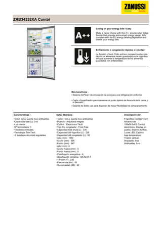 ZRB34338XA Combi
Saving on your energy bills? Easy
Make a clever choice with this A++ energy rated fridge
freezer that ensures extra-smart energy usage, fully
complies with the EU energy labeling legislation and
lowers your energy bills.
Enfriamiento o congelación rápidos a voluntad
La función «Quick Chill» enfría o congela mucho más
rápdio los alimentos recién guardados en el frigorífico
sin que aumente la temperatura de los alimentos
guardados con anterioridad.
Más beneficios :
Sistema AirFlow+ de circulación de aire para una refrigeración uniforme•
Cajón «SuperFresh» para conservar el punto óptimo de frescura de la carne y
el pescado
•
Estante de doble uso para disponer de mayor flexibilidad de almacenamiento•
Características :
Color Gris y puerta Inox antihuellas•
Capacidad total (L): 318•
Luz interior•
Nº termostatos: 1•
Tiradores verticales•
Tecnología TwinTech•
2 bandejas de cristal regulables•
Datos técnicos :
Color : Gris y puerta Inox antihuellas•
Puertas : Arqueada integral•
Control : Electrónica Táctil•
Tipo frío congelador : Frost Free•
Capacidad total bruta (L) : 338•
Capacidad útil frigorífico (L) : 226•
Capacidad útil congelador (L) : 92•
Alto (mm) : 1850•
Ancho (mm) : 595•
Fondo (mm) : 647•
Alto (mm) : 0•
Ancho hueco (mm) : 0•
Fondo hueco (mm) : 0•
Clasificación energética : A•
Clasificación climática : SN-N-ST-T•
Tensión (V) : 230•
Frecuencia (Hz) : 50•
Rumorosidad (dB) : 43•
Descripción del
Frigorífico Combi Fresh+
Advance de
185x59.5x63, Control
electrónico, Display en
puerta, Sistema Airflow,
Luces LED, Cajón a
baja temperatura,
Tirador vertical,
Arqueado, Inox
Antihuellas, A++
 