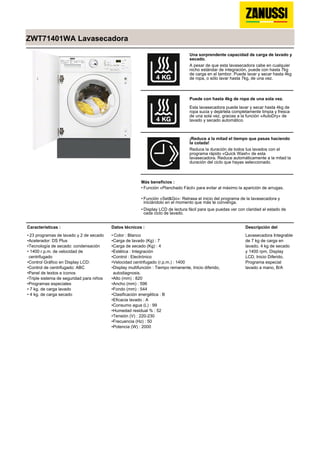 ZWT71401WA Lavasecadora
Una sorprendente capacidad de carga de lavado y
secado.
A pesar de que esta lavasecadora cabe en cualquier
nicho estándar de integración, puede con hasta 7kg
de carga en el tambor. Puede lavar y secar hasta 4kg
de ropa, o sólo lavar hasta 7kg, de una vez.
Puede con hasta 4kg de ropa de una sola vez.
Esta lavasecadora puede lavar y secar hasta 4kg de
ropa sucia y dejártela completamente limpia y fresca
de una sola vez, gracias a la función «AutoDry» de
lavado y secado automático.
¡Reduce a la mitad el tiempo que pasas haciendo
la colada!
Reduce la duración de todos tus lavados con el
programa rápido «Quick Wash» de esta
lavasecadora. Reduce automáticamente a la mitad la
duración del ciclo que hayas seleccionado.
Más beneficios :
Función «Planchado Fácil» para evitar al máximo la aparición de arrugas.•
Función «Set&Go»: Retrasa el inicio del programa de la lavasecadora y
iniciándolo en el momento que más te convenga.
•
Display LCD de lectura fácil para que puedas ver con claridad el estado de
cada ciclo de lavado.
•
Características :
23 programas de lavado y 2 de secado•
Acelerador: DS Plus•
Tecnología de secado: condensación•
1400 r.p.m. de velocidad de
centrifugado
•
Control Gráfico en Display LCD:•
Control de centrifugado: ABC•
Panel de textos e iconos•
Triple sistema de seguridad para niños•
Programas especiales•
7 kg. de carga lavado•
4 kg. de carga secado•
Datos técnicos :
Color : Blanco•
Carga de lavado (Kg) : 7•
Carga de secado (Kg) : 4•
Estética : Integración•
Control : Electrónico•
Velocidad centrifugado (r.p.m.) : 1400•
Display multifunción : Tiempo remanente, Inicio diferido,
autodiagnosis.
•
Alto (mm) : 820•
Ancho (mm) : 596•
Fondo (mm) : 544•
Clasificación energética : B•
Eficacia lavado : A•
Consumo agua (L) : 99•
Humedad residual % : 52•
Tensión (V) : 220-230•
Frecuencia (Hz) : 50•
Potencia (W) : 2000•
Descripción del
Lavasecadora Integrable
de 7 kg de carga en
lavado, 4 kg de secado
y 1400 rpm, Display
LCD, Inicio Diferido,
Programa especial
lavado a mano, B/A
 