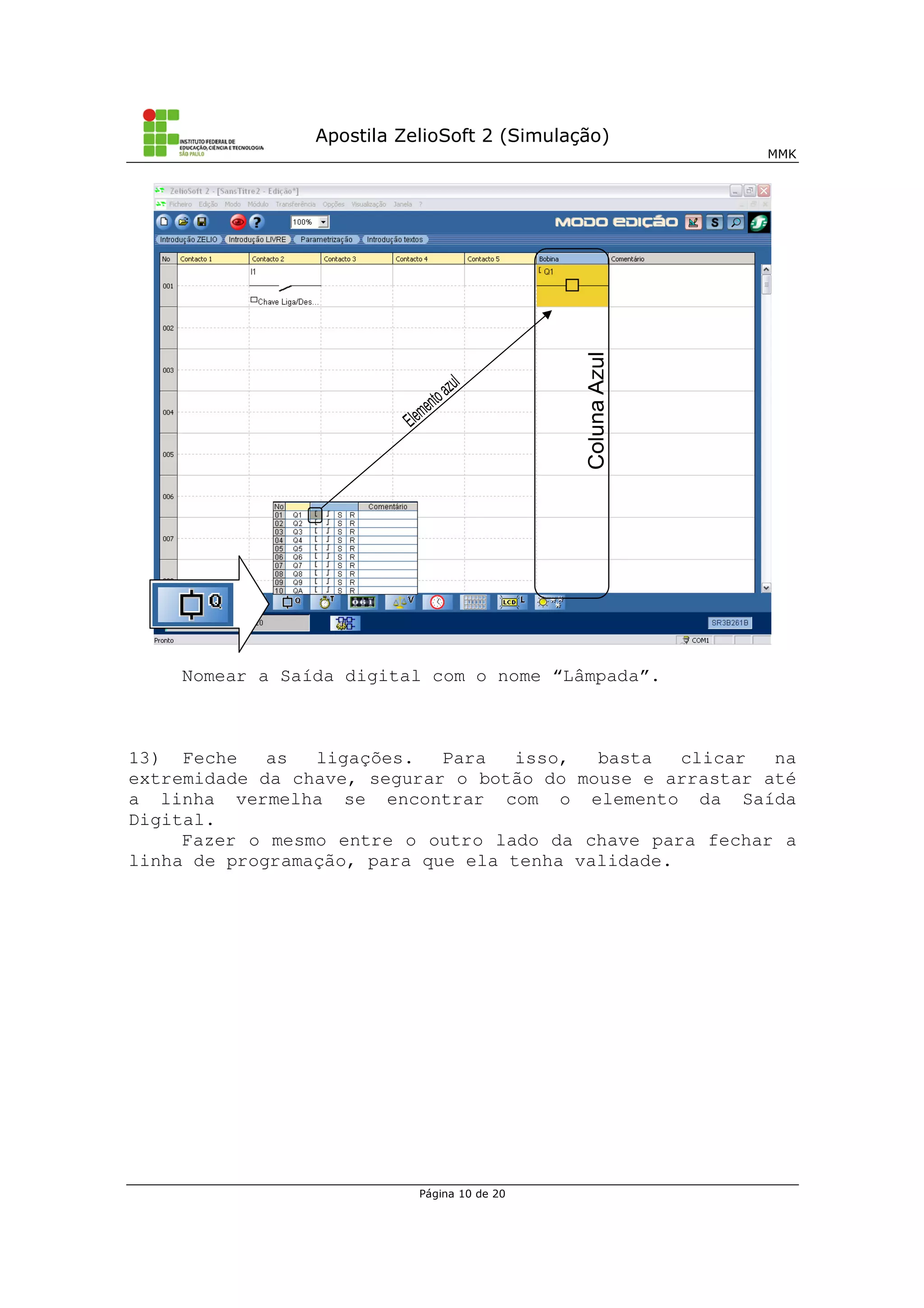 Apostila ZelioSoft 2 (Simulação)
MMK
Página 10 de 20
Nomear a Saída digital com o nome “Lâmpada”.
13) Feche as ligações. Para isso, basta clicar na
extremidade da chave, segurar o botão do mouse e arrastar até
a linha vermelha se encontrar com o elemento da Saída
Digital.
Fazer o mesmo entre o outro lado da chave para fechar a
linha de programação, para que ela tenha validade.
 