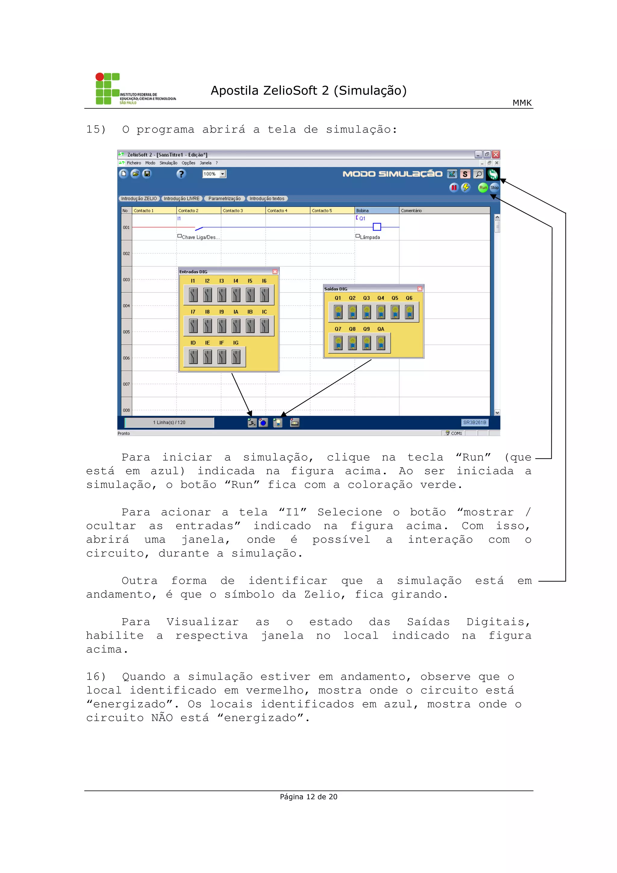 Apostila ZelioSoft 2 (Simulação)
MMK
Página 12 de 20
15) O programa abrirá a tela de simulação:
Para iniciar a simulação, clique na tecla “Run” (que
está em azul) indicada na figura acima. Ao ser iniciada a
simulação, o botão “Run” fica com a coloração verde.
Para acionar a tela “I1” Selecione o botão “mostrar /
ocultar as entradas” indicado na figura acima. Com isso,
abrirá uma janela, onde é possível a interação com o
circuito, durante a simulação.
Outra forma de identificar que a simulação está em
andamento, é que o símbolo da Zelio, fica girando.
Para Visualizar as o estado das Saídas Digitais,
habilite a respectiva janela no local indicado na figura
acima.
16) Quando a simulação estiver em andamento, observe que o
local identificado em vermelho, mostra onde o circuito está
“energizado”. Os locais identificados em azul, mostra onde o
circuito NÃO está “energizado”.
 