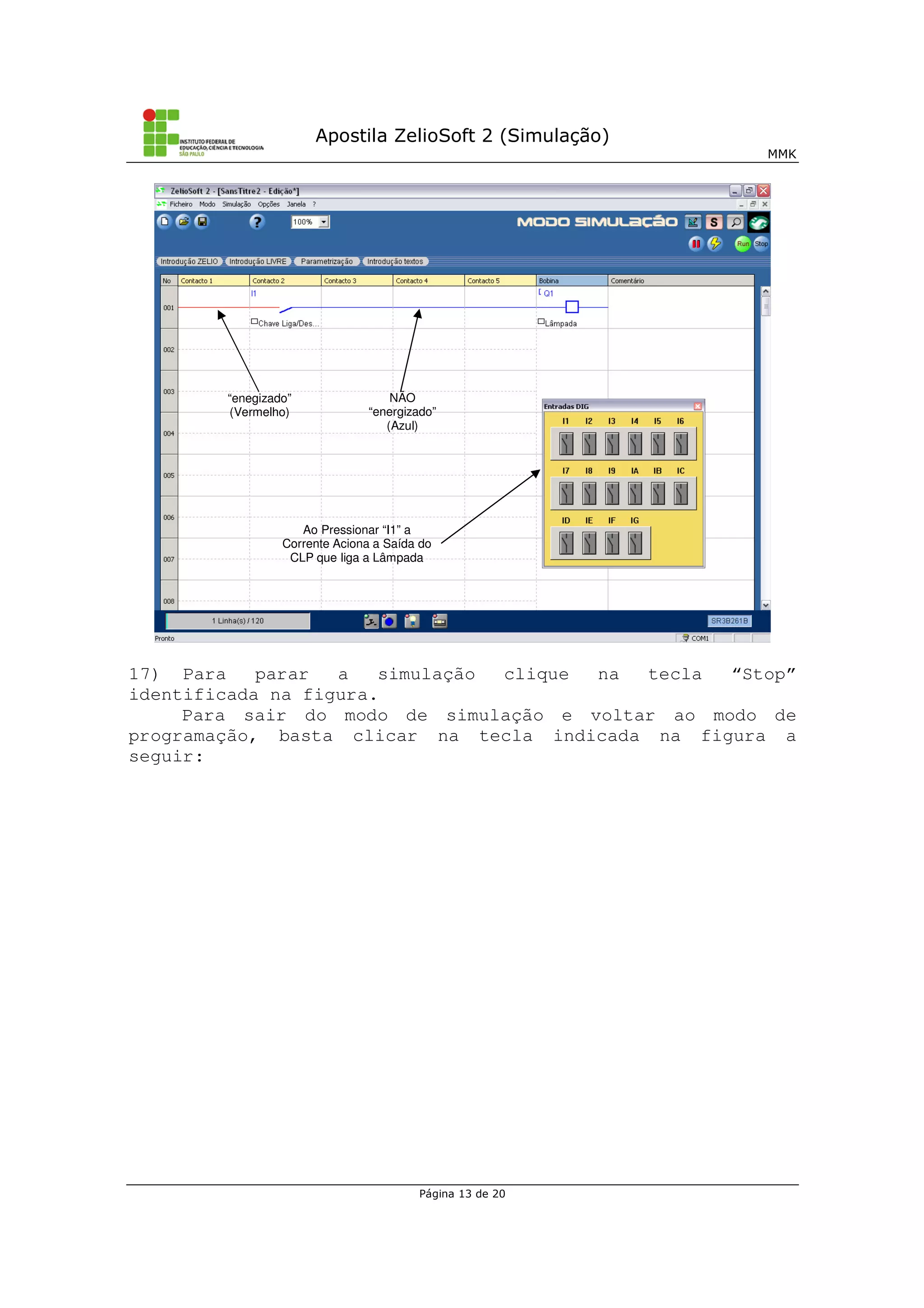Apostila ZelioSoft 2 (Simulação)
MMK
Página 13 de 20
17) Para parar a simulação clique na tecla “Stop”
identificada na figura.
Para sair do modo de simulação e voltar ao modo de
programação, basta clicar na tecla indicada na figura a
seguir:
“enegizado”
(Vermelho)
NÃO
“energizado”
(Azul)
Ao Pressionar “I1” a
Corrente Aciona a Saída do
CLP que liga a Lâmpada
 
