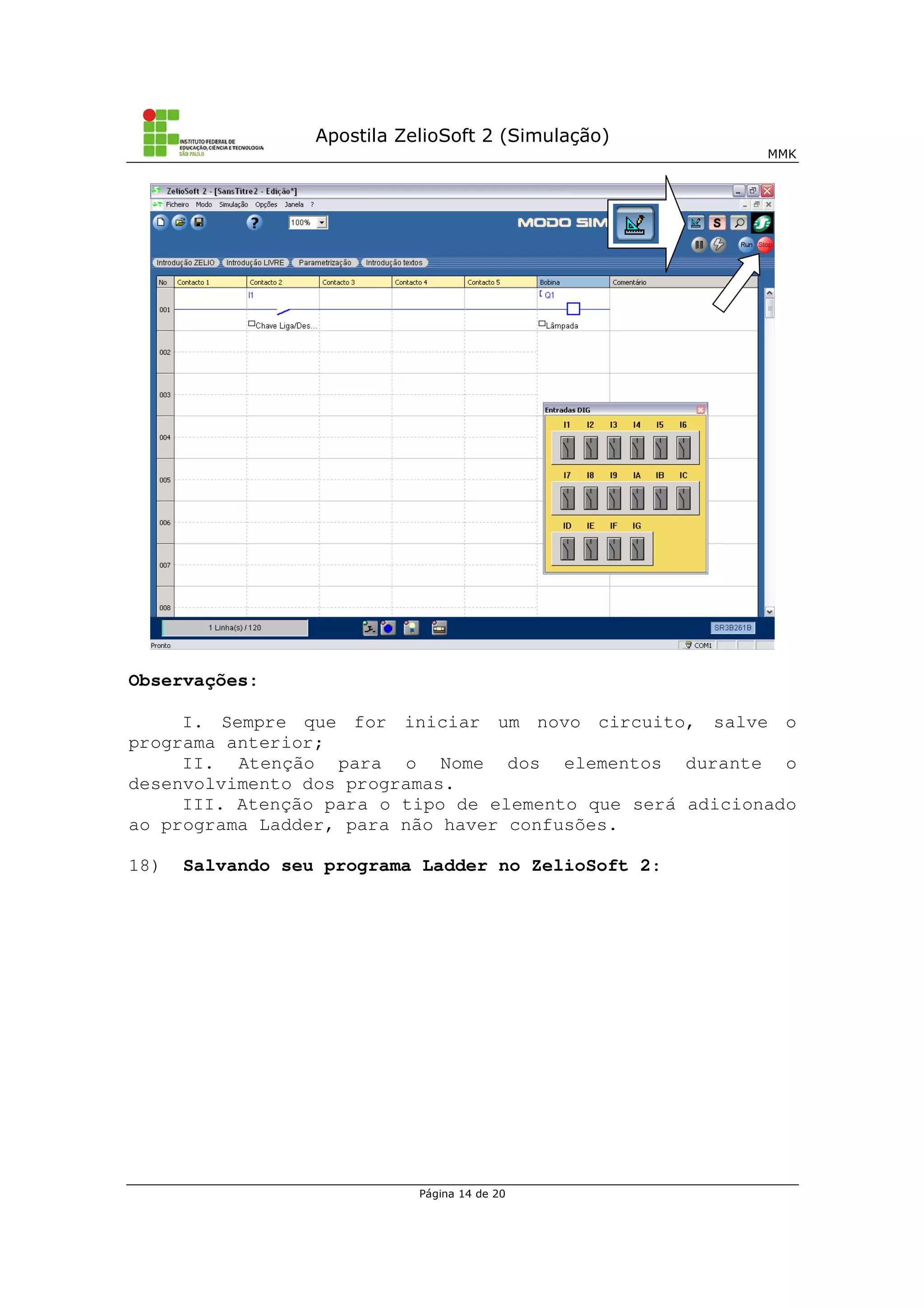 Apostila ZelioSoft 2 (Simulação)
MMK
Página 14 de 20
Observações:
I. Sempre que for iniciar um novo circuito, salve o
programa anterior;
II. Atenção para o Nome dos elementos durante o
desenvolvimento dos programas.
III. Atenção para o tipo de elemento que será adicionado
ao programa Ladder, para não haver confusões.
18) Salvando seu programa Ladder no ZelioSoft 2:
 