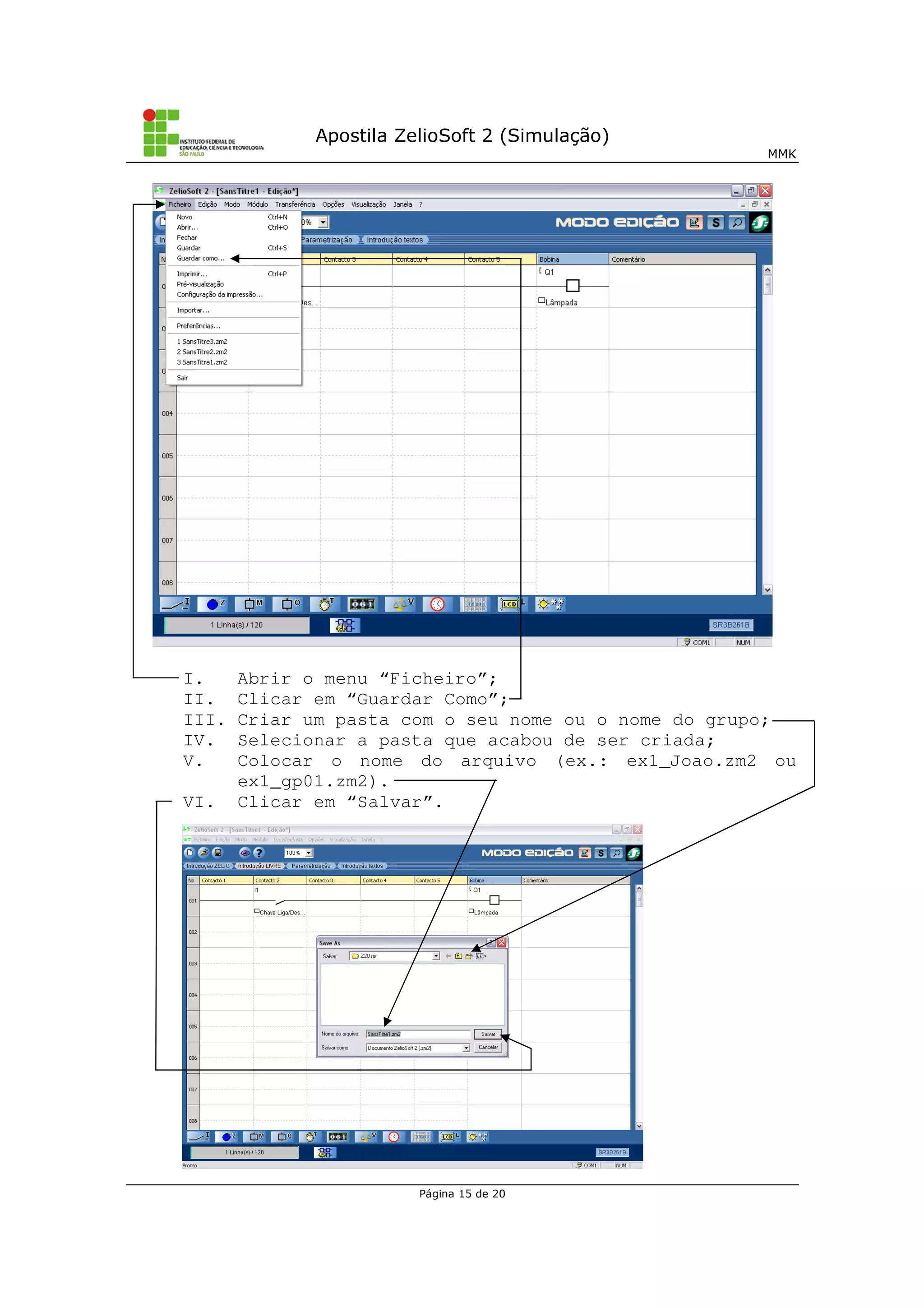 Apostila ZelioSoft 2 (Simulação)
MMK
Página 15 de 20
I. Abrir o menu “Ficheiro”;
II. Clicar em “Guardar Como”;
III. Criar um pasta com o seu nome ou o nome do grupo;
IV. Selecionar a pasta que acabou de ser criada;
V. Colocar o nome do arquivo (ex.: ex1_Joao.zm2 ou
ex1_gp01.zm2).
VI. Clicar em “Salvar”.
 