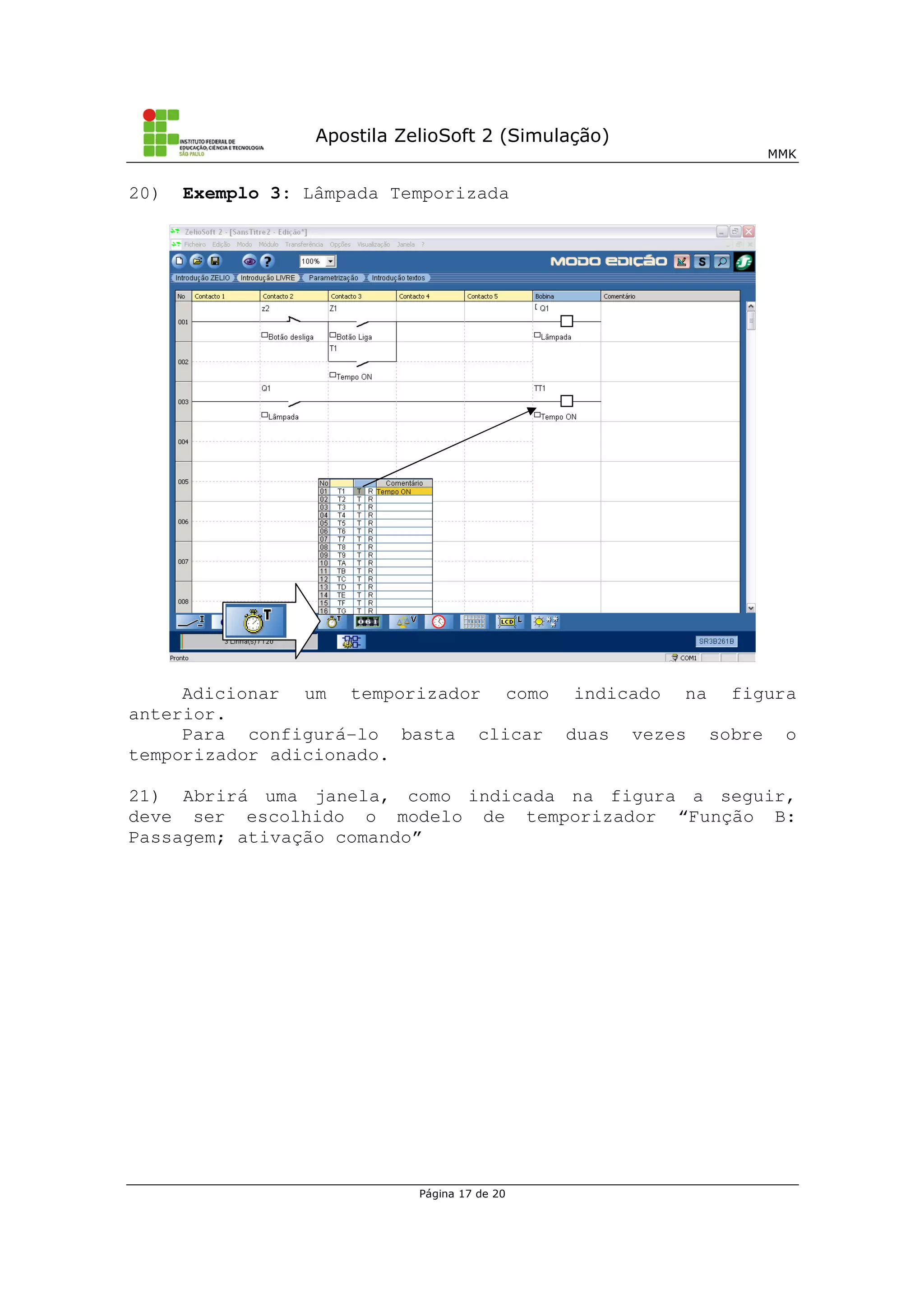 Apostila ZelioSoft 2 (Simulação)
MMK
Página 17 de 20
20) Exemplo 3: Lâmpada Temporizada
Adicionar um temporizador como indicado na figura
anterior.
Para configurá-lo basta clicar duas vezes sobre o
temporizador adicionado.
21) Abrirá uma janela, como indicada na figura a seguir,
deve ser escolhido o modelo de temporizador “Função B:
Passagem; ativação comando”
 