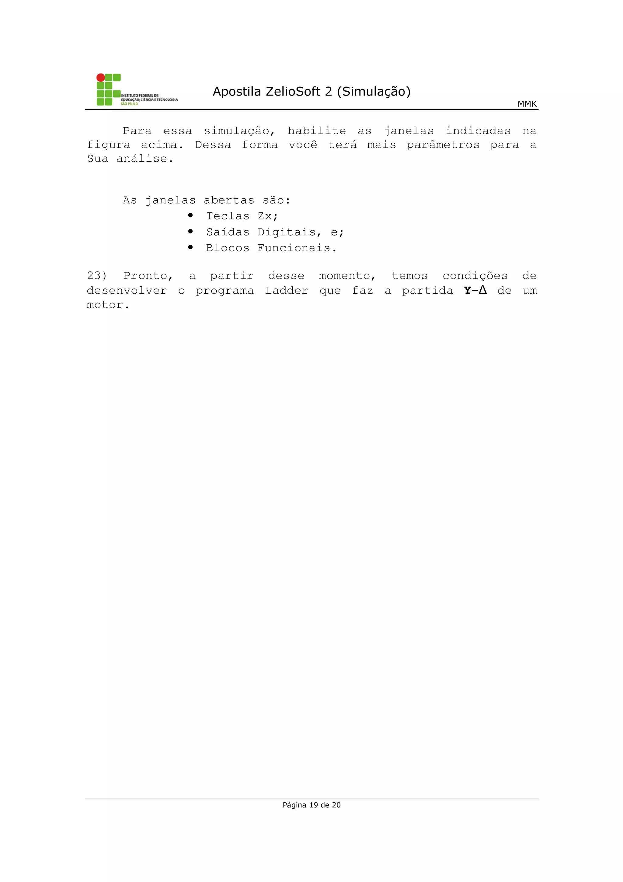 Apostila ZelioSoft 2 (Simulação)
MMK
Página 19 de 20
Para essa simulação, habilite as janelas indicadas na
figura acima. Dessa forma você terá mais parâmetros para a
Sua análise.
As janelas abertas são:
• Teclas Zx;
• Saídas Digitais, e;
• Blocos Funcionais.
23) Pronto, a partir desse momento, temos condições de
desenvolver o programa Ladder que faz a partida Y- de um
motor.
 