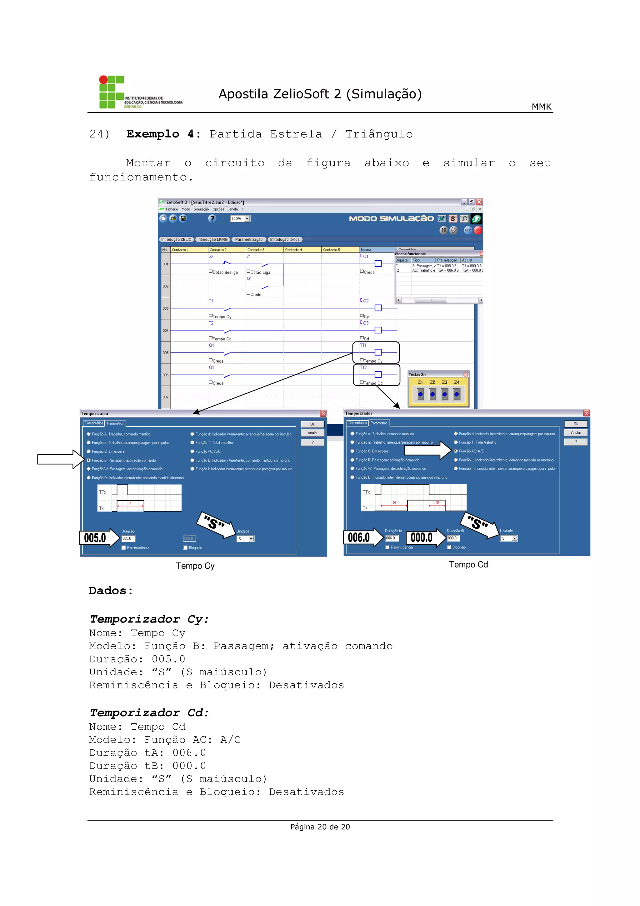 Apostila ZelioSoft 2 (Simulação)
MMK
Página 20 de 20
24) Exemplo 4: Partida Estrela / Triângulo
Montar o circuito da figura abaixo e simular o seu
funcionamento.
Dados:
Temporizador Cy:
Nome: Tempo Cy
Modelo: Função B: Passagem; ativação comando
Duração: 005.0
Unidade: “S” (S maiúsculo)
Reminiscência e Bloqueio: Desativados
Temporizador Cd:
Nome: Tempo Cd
Modelo: Função AC: A/C
Duração tA: 006.0
Duração tB: 000.0
Unidade: “S” (S maiúsculo)
Reminiscência e Bloqueio: Desativados
Tempo Cy Tempo Cd
 