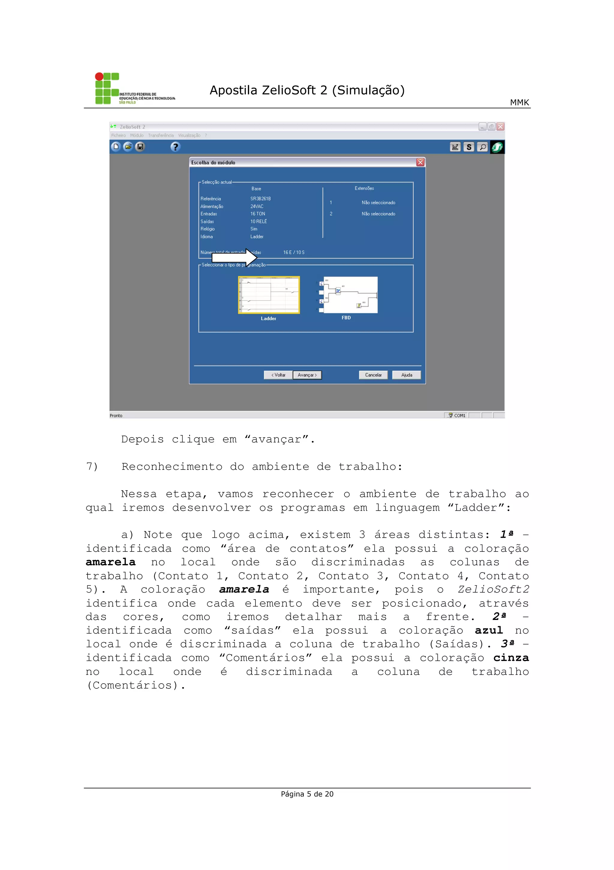 Apostila ZelioSoft 2 (Simulação)
MMK
Página 5 de 20
Depois clique em “avançar”.
7) Reconhecimento do ambiente de trabalho:
Nessa etapa, vamos reconhecer o ambiente de trabalho ao
qual iremos desenvolver os programas em linguagem “Ladder”:
a) Note que logo acima, existem 3 áreas distintas: 1ª -
identificada como “área de contatos” ela possui a coloração
amarela no local onde são discriminadas as colunas de
trabalho (Contato 1, Contato 2, Contato 3, Contato 4, Contato
5). A coloração amarela é importante, pois o ZelioSoft2
identifica onde cada elemento deve ser posicionado, através
das cores, como iremos detalhar mais a frente. 2ª -
identificada como “saídas” ela possui a coloração azul no
local onde é discriminada a coluna de trabalho (Saídas). 3ª -
identificada como “Comentários” ela possui a coloração cinza
no local onde é discriminada a coluna de trabalho
(Comentários).
 