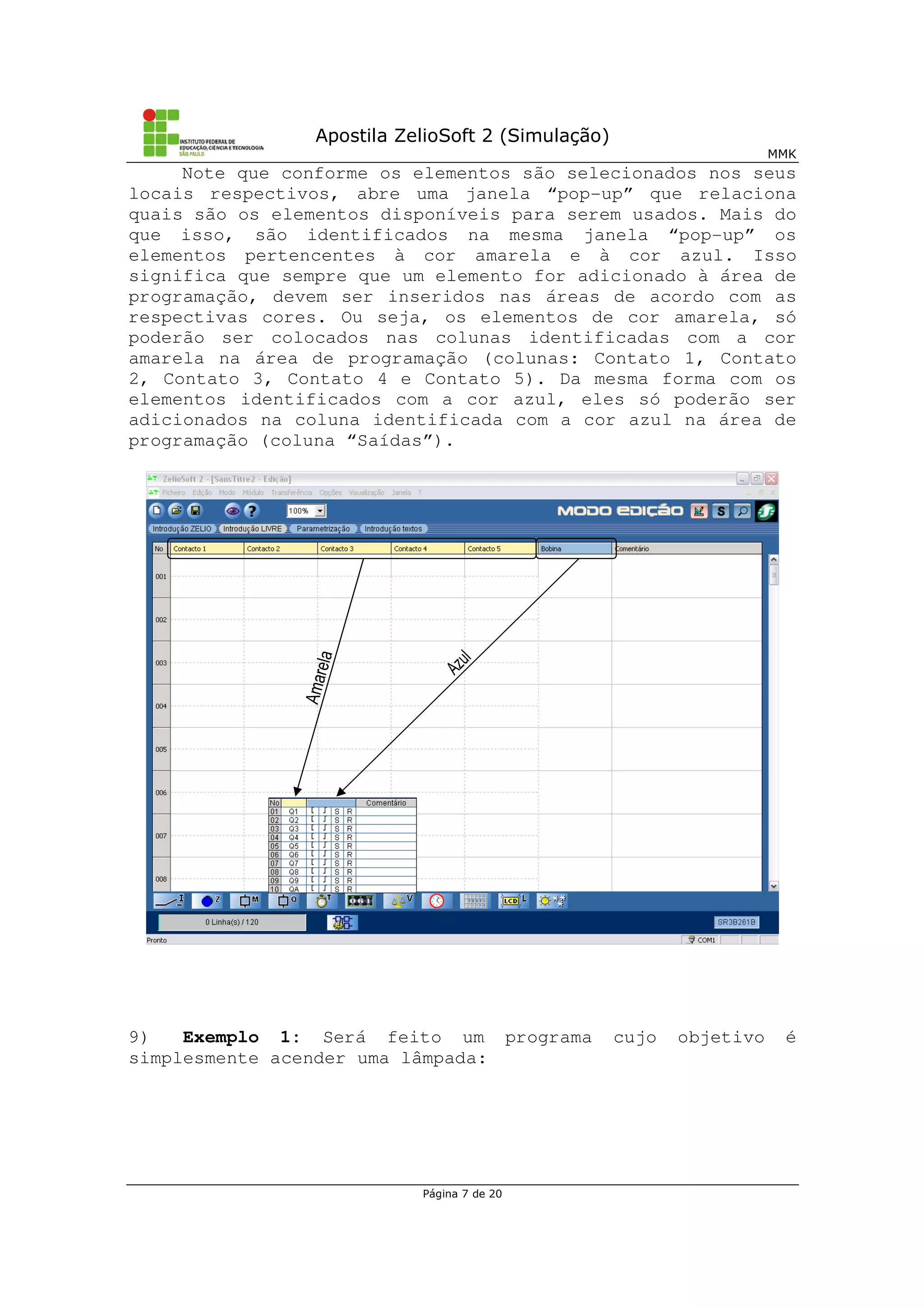 Apostila ZelioSoft 2 (Simulação)
MMK
Página 7 de 20
Note que conforme os elementos são selecionados nos seus
locais respectivos, abre uma janela “pop-up” que relaciona
quais são os elementos disponíveis para serem usados. Mais do
que isso, são identificados na mesma janela “pop-up” os
elementos pertencentes à cor amarela e à cor azul. Isso
significa que sempre que um elemento for adicionado à área de
programação, devem ser inseridos nas áreas de acordo com as
respectivas cores. Ou seja, os elementos de cor amarela, só
poderão ser colocados nas colunas identificadas com a cor
amarela na área de programação (colunas: Contato 1, Contato
2, Contato 3, Contato 4 e Contato 5). Da mesma forma com os
elementos identificados com a cor azul, eles só poderão ser
adicionados na coluna identificada com a cor azul na área de
programação (coluna “Saídas”).
9) Exemplo 1: Será feito um programa cujo objetivo é
simplesmente acender uma lâmpada:
 