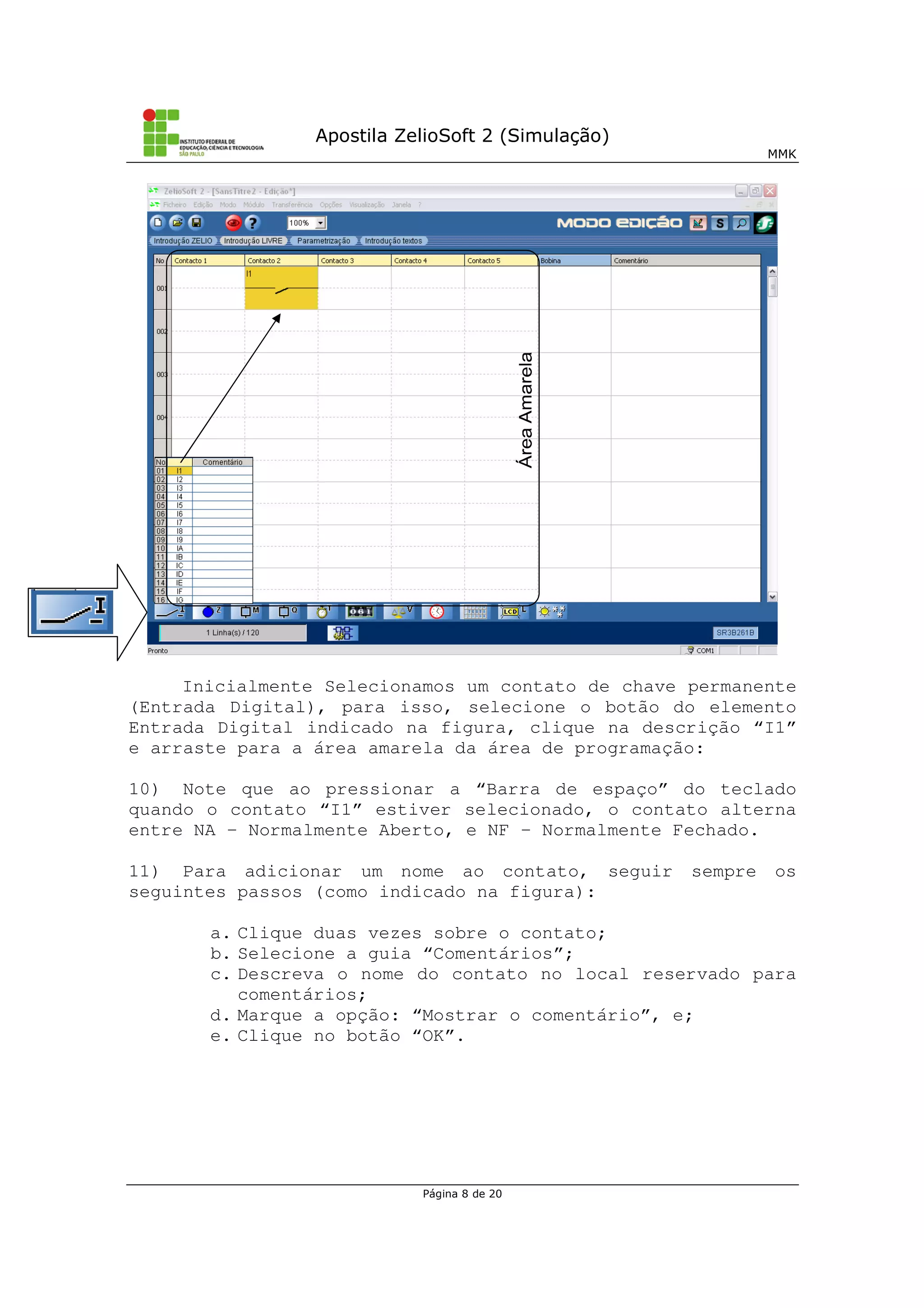 Apostila ZelioSoft 2 (Simulação)
MMK
Página 8 de 20
Inicialmente Selecionamos um contato de chave permanente
(Entrada Digital), para isso, selecione o botão do elemento
Entrada Digital indicado na figura, clique na descrição “I1”
e arraste para a área amarela da área de programação:
10) Note que ao pressionar a “Barra de espaço” do teclado
quando o contato “I1” estiver selecionado, o contato alterna
entre NA – Normalmente Aberto, e NF – Normalmente Fechado.
11) Para adicionar um nome ao contato, seguir sempre os
seguintes passos (como indicado na figura):
a. Clique duas vezes sobre o contato;
b. Selecione a guia “Comentários”;
c. Descreva o nome do contato no local reservado para
comentários;
d. Marque a opção: “Mostrar o comentário”, e;
e. Clique no botão “OK”.
 