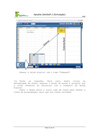 Apostila ZelioSoft 2 (Simulação)
MMK
Página 10 de 20
Nomear a Saída digital com o nome “Lâmpada”.
13) Feche as ligações. Para isso, basta clicar na
extremidade da chave, segurar o botão do mouse e arrastar até
a linha vermelha se encontrar com o elemento da Saída
Digital.
Fazer o mesmo entre o outro lado da chave para fechar a
linha de programação, para que ela tenha validade.
 