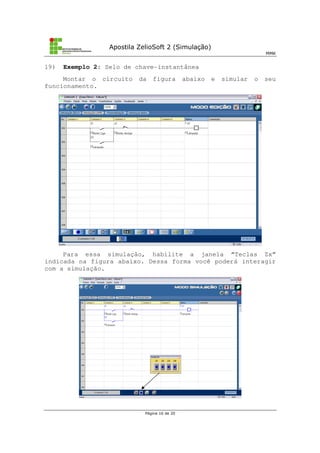 Apostila ZelioSoft 2 (Simulação)
MMK
Página 16 de 20
19) Exemplo 2: Selo de chave-instantânea
Montar o circuito da figura abaixo e simular o seu
funcionamento.
Para essa simulação, habilite a janela “Teclas Zx”
indicada na figura abaixo. Dessa forma você poderá interagir
com a simulação.
 