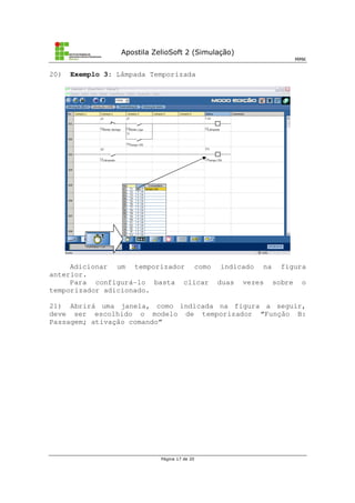 Apostila ZelioSoft 2 (Simulação)
MMK
Página 17 de 20
20) Exemplo 3: Lâmpada Temporizada
Adicionar um temporizador como indicado na figura
anterior.
Para configurá-lo basta clicar duas vezes sobre o
temporizador adicionado.
21) Abrirá uma janela, como indicada na figura a seguir,
deve ser escolhido o modelo de temporizador “Função B:
Passagem; ativação comando”
 