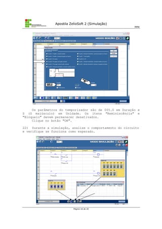 Apostila ZelioSoft 2 (Simulação)
MMK
Página 18 de 20
Os parâmetros do temporizador são de 005.0 em Duração e
S (S maiúsculo) em Unidade. Os itens “Reminiscência” e
“Bloqueio” devem permanecer desativados.
Clique no botão “OK”.
22) Durante a simulação, analise o comportamento do circuito
e verifique se funciona como esperado.
 
