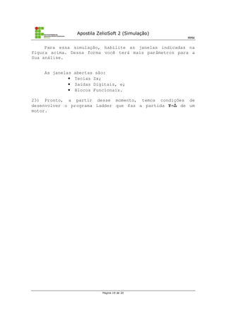 Apostila ZelioSoft 2 (Simulação)
MMK
Página 19 de 20
Para essa simulação, habilite as janelas indicadas na
figura acima. Dessa forma você terá mais parâmetros para a
Sua análise.
As janelas abertas são:
• Teclas Zx;
• Saídas Digitais, e;
• Blocos Funcionais.
23) Pronto, a partir desse momento, temos condições de
desenvolver o programa Ladder que faz a partida Y- de um
motor.
 