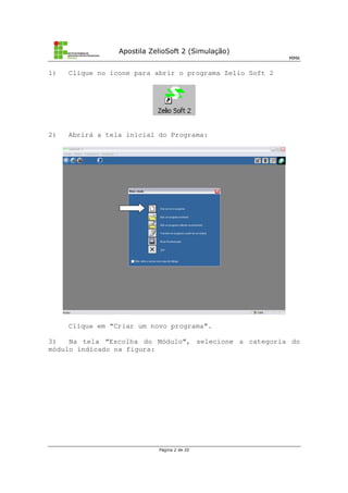 Apostila ZelioSoft 2 (Simulação)
MMK
Página 2 de 20
1) Clique no ícone para abrir o programa Zelio Soft 2
2) Abrirá a tela inicial do Programa:
Clique em “Criar um novo programa”.
3) Na tela “Escolha do Módulo”, selecione a categoria do
módulo indicado na figura:
 