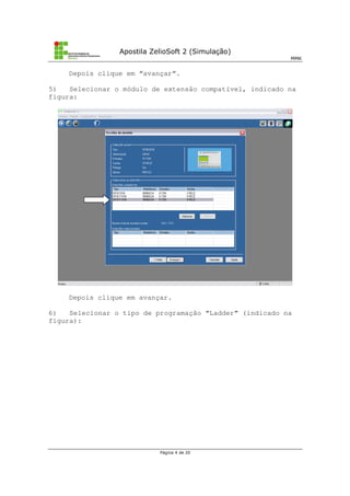 Apostila ZelioSoft 2 (Simulação)
MMK
Página 4 de 20
Depois clique em “avançar”.
5) Selecionar o módulo de extensão compatível, indicado na
figura:
Depois clique em avançar.
6) Selecionar o tipo de programação “Ladder” (indicado na
figura):
 