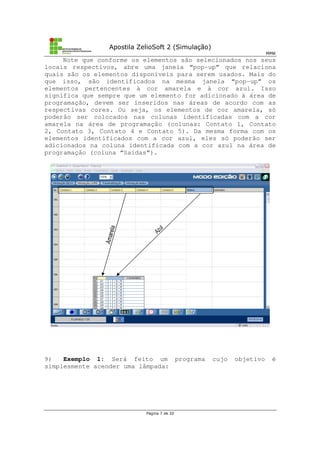 Apostila ZelioSoft 2 (Simulação)
MMK
Página 7 de 20
Note que conforme os elementos são selecionados nos seus
locais respectivos, abre uma janela “pop-up” que relaciona
quais são os elementos disponíveis para serem usados. Mais do
que isso, são identificados na mesma janela “pop-up” os
elementos pertencentes à cor amarela e à cor azul. Isso
significa que sempre que um elemento for adicionado à área de
programação, devem ser inseridos nas áreas de acordo com as
respectivas cores. Ou seja, os elementos de cor amarela, só
poderão ser colocados nas colunas identificadas com a cor
amarela na área de programação (colunas: Contato 1, Contato
2, Contato 3, Contato 4 e Contato 5). Da mesma forma com os
elementos identificados com a cor azul, eles só poderão ser
adicionados na coluna identificada com a cor azul na área de
programação (coluna “Saídas”).
9) Exemplo 1: Será feito um programa cujo objetivo é
simplesmente acender uma lâmpada:
 