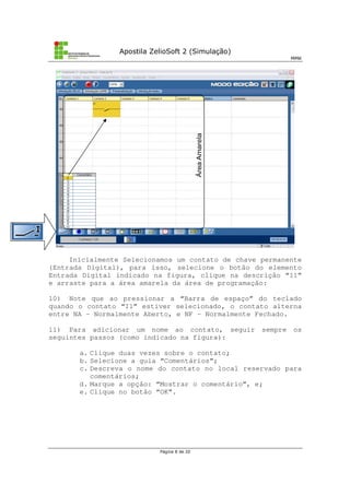 Apostila ZelioSoft 2 (Simulação)
MMK
Página 8 de 20
Inicialmente Selecionamos um contato de chave permanente
(Entrada Digital), para isso, selecione o botão do elemento
Entrada Digital indicado na figura, clique na descrição “I1”
e arraste para a área amarela da área de programação:
10) Note que ao pressionar a “Barra de espaço” do teclado
quando o contato “I1” estiver selecionado, o contato alterna
entre NA – Normalmente Aberto, e NF – Normalmente Fechado.
11) Para adicionar um nome ao contato, seguir sempre os
seguintes passos (como indicado na figura):
a. Clique duas vezes sobre o contato;
b. Selecione a guia “Comentários”;
c. Descreva o nome do contato no local reservado para
comentários;
d. Marque a opção: “Mostrar o comentário”, e;
e. Clique no botão “OK”.
 