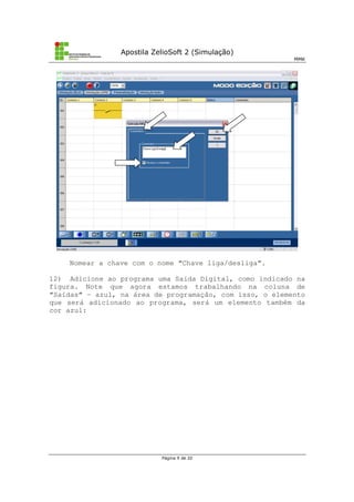 Apostila ZelioSoft 2 (Simulação)
MMK
Página 9 de 20
Nomear a chave com o nome “Chave liga/desliga”.
12) Adicione ao programa uma Saída Digital, como indicado na
figura. Note que agora estamos trabalhando na coluna de
“Saídas” – azul, na área de programação, com isso, o elemento
que será adicionado ao programa, será um elemento também da
cor azul:
 