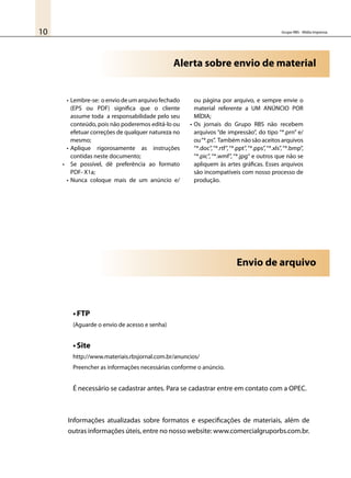Grupo RBS - Mídia Impressa10
•	Lembre-se: o envio de um arquivo fechado
(EPS ou PDF) significa que o cliente
assume toda a responsabilidade pelo seu
conteúdo, pois não poderemos editá-lo ou
efetuar correções de qualquer natureza no
mesmo;
•	Aplique rigorosamente as instruções
contidas neste documento;
•	 Se possível, dê preferência ao formato
PDF- X1a;
•	Nunca coloque mais de um anúncio e/
ou página por arquivo, e sempre envie o
material referente a UM ANÚNCIO POR
MÍDIA;
•	Os jornais do Grupo RBS não recebem
arquivos “de impressão”, do tipo “*.prn” e/
ou“*.ps”. Também não são aceitos arquivos
“*.doc”,“*.rtf”,“*.ppt”,“*.pps”,“*.xls”,“*.bmp”,
“*.pic”, “*.wmf”, “*.jpg“ e outros que não se
apliquem às artes gráficas. Esses arquivos
são incompatíveis com nosso processo de
produção.
Alerta sobre envio de material
•	FTP
(Aguarde o envio de acesso e senha)
•	Site
http://www.materiais.rbsjornal.com.br/anuncios/
Preencher as informações necessárias conforme o anúncio.
É necessário se cadastrar antes. Para se cadastrar entre em contato com a OPEC.
Informações atualizadas sobre formatos e especificações de materiais, além de
outras informações úteis, entre no nosso website: www.comercialgruporbs.com.br.
Envio de arquivo
 