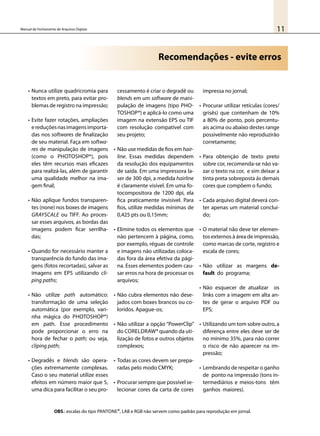 11Manual de Fechamento de Arquivos Digitais
Recomendações - evite erros
•	Nunca utilize quadricromia para
textos em preto, para evitar pro-
blemas de registro na impressão;
•	Evite fazer rotações, ampliações
ereduçõesnasimagensimporta-
das nos softwares de finalização
de seu material. Faça em softwa-
res de manipulação de imagens
(como o Photoshop®), pois
eles têm recursos mais eficazes
para realizá-las, além de garantir
uma qualidade melhor na ima-
gem final;
•	Não aplique fundos transparen-
tes (none) nos boxes de imagens
grayscale ou TIFF. Ao proces-
sar esses arquivos, as bordas das
imagens podem ficar serrilha-
das;
•	Quando for necessário manter a
transparência do fundo das ima-
gens (fotos recortadas), salvar as
imagens em EPS utilizando cli-
ping paths;
•	Não utilize path automático:
transformação de uma seleção
automática (por exemplo, vari-
nha mágica do Photoshop®)
em path. Esse procedimento
pode proporcionar o erro na
hora de fechar o path; ou seja,
cliping path;
•	Degradês e blends são opera-
ções extremamente complexas.
Caso o seu material utilize esses
efeitos em número maior que 5,
uma dica para facilitar o seu pro-
cessamento é criar o degradê ou
blends em um software de mani-
pulação de imagens (tipo Pho-
toshop®) e aplicá-lo como uma
imagem na extensão EPS ou TIF
com resolução compatível com
seu projeto;
•	Não use medidas de fios em hair-
line. Essas medidas dependem
da resolução dos equipamentos
de saída. Em uma impressora la-
ser de 300 dpi, a medida hairline
é claramente visível. Em uma fo-
tocompositora de 1200 dpi, ela
fica praticamente invisível. Para
fios, utilize medidas mínimas de
0,425 pts ou 0,15mm;
•	Elimine todos os elementos que
não pertencem à página, como,
por exemplo, réguas de controle
e imagens não utilizadas coloca-
das fora da área efetiva da pági-
na. Esses elementos podem cau-
sar erros na hora de processar os
arquivos;
•	Não cubra elementos não dese-
jados com boxes brancos ou co-
loridos. Apague-os;
•	Não utilizar a opção “PowerClip”
do CorelDraw® quando da uti-
lização de fotos e outros objetos
complexos;
•	Todas as cores devem ser prepa-
radas pelo modo CMYK;
•	Procurar sempre que possível se-
lecionar cores da carta de cores
impressa no jornal;
•	Procurar utilizar retículas (cores/
grisês) que contenham de 10%
a 80% de ponto, pois percentu-
ais acima ou abaixo destes range
possivelmente não reproduzirão
corretamente;
•	Para obtenção de texto preto
sobre cor, recomenda-se não va-
zar o texto na cor, e sim deixar a
tinta preta sobreposta às demais
cores que compõem o fundo;
•	Cada arquivo digital deverá con-
ter apenas um material concluí-
do;
•	O material não deve ter elemen-
tos externos à área de impressão,
como marcas de corte, registro e
escala de cores;
•	Não utilizar as margens de-
fault do programa;
•	Não esquecer de atualizar os
links com a imagem em alta an-
tes de gerar o arquivo PDF ou
EPS;
•	Utilizando um tom sobre outro, a
diferença entre eles deve ser de
no mínimo 35%, para não correr
o risco de não aparecer na im-
pressão;
•	Lembrando de respeitar o ganho
de ponto na impressão (tons in-
termediários e meios-tons têm
ganhos maiores).
OBS.: escalas do tipo Pantone®, LAB e RGB não servem como padrão para reprodução em jornal.
 