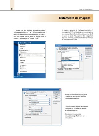 Grupo RBS - Mídia Impressa14
Tratamento de imagens
1. Instalar os ICC Profiles “AdobeRGB1998.icc”,
“ISOnewspaper26v4.icc” e “ISOnewspaper26v4_
gr.icc”nasmáquinasqueutilizaremoPhotoshop®.
Para isto, clique com o dedo da direita sobre o
arquivo e acione a opção“Instalar Perfil”.
2. Copiar o arquivo de “IsoNewsPaper26V4.csf”
para a pasta “C:Arquivos de programasArquivos
comunsAdobeColorSettingsRecommended”
ou para a pasta “C:Arquivos de programas
Arquivos comunsAdobeColorSettings” no caso
de versão anterior à CS2.
3. Selecionar no Photoshop o perfil
clicando em“Edit > Color Settings”,
conforme a tela abaixo:
O usuário deverá sempre refazer esta
configuração. Ela pode ser perdida
ao resetar a estação.
Obs.: caso a máquina seja
reinstalada, os perfis devem ser
reinstalados.
 