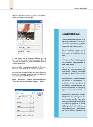 Grupo RBS - Mídia Impressa16
• Aplicar o filtro. Acessar Filter > Sharpen > Unsharp Mask e
aplicar as seguintes configurações*:
(*) Estes valores não são fixos, principalmente se a ima-
gem em questão estiver com uma resolução abaixo de
240 pixeis/inch. Neste caso, deve-se reduzir em valores de
‘Amount’e‘Threshold’.
Para uma melhor visualização da aplicação do filtro, a ima-
gem deve estar em 50% de seu tamanho no monitor.
O último passo recomendado evita que a imagem seja im-
pressa com ausência de pontos nas suas áreas de branco,
acarretando a chamada“Área Furada”.
Image > Adjustments > Selective Color, selecione o canal
‘Whites’e acrescente 2% em‘cyan’,‘magenta’e‘yellow’.
CONSIDERAÇÕES FINAIS
Também é relevante uma atenção es-
pecial nas imagens em CMYK, sempre
corrigindo invasões de cores onde, por
exemplo, um simples amarelo poderá
se tornar esverdeado no impresso;
Por fim, os famosos e difíceis tons de
pele... Geralmente o padrão utilizado
para as peles nas áreas com mais som-
bras:
• Para tom de peles claras: o amarelo
deve ficar aproximadamente 10% aci-
ma do magenta, e a porcentagem do
cyan abaixo dos 4%;
• Para tom de peles escuras: o amarelo
também fica aproximadamente 10%
mais alto que o magenta, porém a por-
centagem de cyan deve ficar no máxi-
mo em 10%;
Em nenhum dos casos a porcentagem
do cyan deve ser mais alta do que a do
magenta, e os números deste nunca
podem ser superiores aos do amare-
lo. A exceção fica para fotografias com
condições especiais de iluminação,
como, por exemplo, reproduções de
shows.
Obviamente, as linhas acima oferecem
apenas correções rudimentares para
o tratamento de imagens. O operador
deve procurar conhecer outras ferra-
mentas de manipulação do Photoshop,
em especial as excelentes e variadas
opções seleção (varinha mágica, laço,
escalas de seleção, etc.), que permitem
corrigir áreas isoladas, o que realmente
faz a grande diferença no produto final.
 