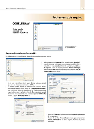 17Manual de Fechamento de Arquivos Digitais
Fechamento de arquivo
Exportando
arquivo no
formato PDF/X-1a
•	 Selecionar a opção [Exportar...] na barra de menu [Arquivo];
•	 AjanelaquesurgesolicitaquevocêindiqueemqualDiretórioo
material será exportado. Solicita ainda que indique um [Nome
do arquivo], o tipo de arquivo no campo [Salvar como tipo]
que no caso é EPS – Encapsulated PostScrip e definir [Tipo de
classificação] como Padrão .
•	 Nesta tela, especial atenção à opção [Enviar bitmaps como:]
que deve ser marcada sempre como CMYK;
•	 Os demais dados devem ser idênticos ao ilustrado abaixo,
dando especial atenção aos dados de [Cabeçalho da imagem],
pois informa os dados de visualização do material quando da
importaçãoemoutroaplicativo.Aopção[Exportartextocomo:]
deve estar marcada com Curvas e a opção [Compatibilidade]
escolha a opção [PostScript Nível 2].
•	 A opção [Cobertura] seleciona o item Impressão sobreposta
de preto sempre.
•	 Na aba de opções [Avançadas], marque apenas no campo
[Caixa delimitadora] os itens Objetos, Número de pontos
flutuantes.
Os procedimentos e considerações abaixo devem ser descritos como padrão.
Exportando arquivo no formato EPS
CorelDraw®
Atenção: utilizar o perfil de
cor ISOnewspaper26v4
 