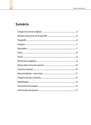 Grupo RBS - Mídia Impressa2
Sumário
Criação de anúncios digitais ................................................................................3
Medidas dos jornais do Grupo RBS ....................................................................4
Tipografia ....................................................................................................................6
Imagens .......................................................................................................................7
Ilustrações....................................................................................................................7
Cores..............................................................................................................................8
Gerais.............................................................................................................................8
Elementos complexos.............................................................................................9
Alerta sobre envio de material...........................................................................10
Envio de material.....................................................................................................10
Recomendações - evite erros..............................................................................11
Imagens bitmap e vetoriais..................................................................................12
Digitalização..............................................................................................................13
Tratamento de imagens........................................................................................14
Fechamento de arquivo........................................................................................17
 