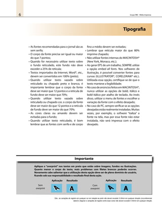 Grupo RBS - Mídia Impressa6
•	As fontes recomendadas para o jornal são as
sem serifa;
•	O corpo da fonte precisa ser igual ou maior
do que 7 pontos;
•	Quando for necessário utilizar texto sobre
o fundo reticulado, este fundo não deve
exceder a 25% de retícula;
•	Textos importados da Internet, Word®, etc.,
devem ser convertidos em 100% (preto);
•	Quando utilizar texto vazado sobre
reticulado ou chapado preto e branco, é
importante lembrar que o corpo da fonte
deve ser maior que 12 pontos e a retícula de
fundo deve ser maior que 70%;
•	Quando utilizar texto vazado sobre
reticulado ou chapado cor, o corpo da fonte
deve ser maior do que 12 pontos e a retícula
de fundo deve ser maior do que 70%;
•	As cores claras ou amarelo devem ser
evitadas para o fundo;
•	Quando utilizar texto reticulado, é bom
lembrar que as fontes com serifa e de corpo
fino a médio devem ser evitadas;
•	Lembrar que retícula maior do que 80%
imprime chapado;
•	Não utilizar fontes internas do Macintosh®
(New York, Monaco, etc.);
•	Ao gerar EPS de um trabalho, SEMPRE utilize
a opção embed all fonts. Nos softwares de
ilustração, é possível converter fontes para
curvas (Illustrator®, CorelDraw® etc.).
Utilizada essa opção, certifique-se de que o
texto manteve a legibilidade;
•	NocasodeanúnciosfeitosemMacintosh®,
nunca utilizar as opções de bold, itálico e
bold itálico por atalho de teclado. Ao invés
disso, utilizar o menu de fontes e escolher a
variação da fonte com o efeito desejado;
•	No caso de PC, sempre verificar se as opções
desejadasestãorealmenteinstaladas.Muitas
vezes, por exemplo, o software “italiza” a
fonte na tela, mas por essa fonte não estar
instalada, não será impressa com o efeito
desejado.
Tipografia
Importante
Aplique o “overprint” nos textos em preto que estão sobre imagens, fundos ou ilustrações.
Quanto menor o corpo do texto, mais problemas com filetes brancos poderão ocorrer.
Novamente cabe salientar que a utilização desta opção deve ser de pleno domínio do usuário,
ficando sob sua responsabilidade o resultado final desta ação.
Sem
overprint
Com
overprint
Aplicação Resultado ResultadoAplicação
AA AA A A
Obs.: as variações de registro em qualquer cor em relação ao preto não devem exceder 0.30mm em qualquer direção (circunferencial,
lateral e diagnol) e variações de registro entre duas cores não devem exceder 0.40mm em qualquer direção.
 