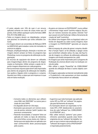 7Manual de Fechamento de Arquivos Digitais
Imagens
•	O preto calçado com 10% de cyan é um recurso
aplicável somente em texto de corpo maior que 20
pontos. Evite utilizar quaisquer outros formatos (BMP,
PCX, PCT, PSD, WMF, etc.);
•	Todas as imagens devem ser digitalizadas, sempre
que possível, no tamanho que serão utilizadas (na-
tural);
•	As imagens devem ser convertidas de RGB para CMYK
ou GRAYSCALE após tratadas e antes de montadas no
anúncio ou página;
•	Rotação, ampliação/redução, distorção e recortes em
imagens devem sempre ser feitos no programa tipo
Photoshop, nunca no programa de editoração ou dia-
gramação;
•	Os recursos de copy/paste não devem ser utilizados
para imagens/logos dentro do programa de diagra-
mação ou ilustrações. Utilize sempre a opção de im-
portar imagens disponíveis em cada programa;
•	Nunca renomear arquivos após terem sido importados
para dentro do programa de editoração do trabalho.
Isso quebra a ligação entre o programa e o arquivo.
Quando isso é feito, a cópia que será impressa é a que
está em baixa resolução;
•	Ao gerar um máscara no Photoshop®, nunca utilizar
a ferramenta “magic wand” (varinha mágica). Ela pro-
duz um número excessivo de pontos vetoriais “nós”
que causam erro de PostScript. Utilize a ferramenta de
criação de“path”(caminho);
•	Ao utilizar uma imagem (foto ou logotipo) sobre um
fundo em degradê (ou sobre outras imagens), fazer
a mixagem no Photoshop® (gerando um arquivo
único);
•	Não se esqueça de, antes de gravar o arquivo, desabi-
litar a função “layers”, se foi utilizada, e apagar canais
que contenham seleções salvas. Ou seja, não faça fu-
são de imagens no software de editoração utilizando
imagens com fundo transparente (ex.: psd);
•	As imagens que serão importadas para o programa de
finalização do anúncio devem estar na resolução cor-
reta de saída;
•	Não utilizar a opção “PowerClip” do CorelDraw®
quando da utilização de fotos e outros objetos com-
plexos;
•	As imagens capturadas na Internet normalmente estão
a 72 pixels/inch e não apresentam um bom resultado
em impressão. Nunca devem ser utilizadas.
•	Converta todos os elementos que utilizam
cores RGB, Lab, Pantone® ou outras para o
modo de cores CMYK;
•	Os degradês devem ter 256 steps;
•	Ilustrações que possuem um número exces-
sivo de pontos vetoriais “paths” podem não
processar corretamente;
•	Havendo necessidade, o “overprint” deve ser
aplicado em todos os tipos de elementos,
tais como linhas, curvas, textos, etc. Cabe sa-
lientar que esta opção deve ser aplicada com
total conhecimento deste processo/opção
pelo usuário ;
•	Sugerimos que toda ilustração seja aplicada
como EPS ou PDF em “software” de pagina-
ção para fechamento do arquivo;
•	As ilustrações devem ser exportadas no for-
mato EPS e PDF obedecendo às caracterís-
ticas de cada “software” (ex.: CorelDraw®,
Illustrator®, etc.);
•	Não utilize texturas “patterns” para preen-
chimento automático quando estas forem
originárias do seu“software”de trabalho. Su-
gere-se que a textura seja produzida em um
“software”deimagenscomoo PhotOshop®
e importada posteriormente.
Ilustrações
 