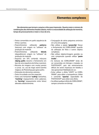 9Manual de Fechamento de Arquivos Digitais
São elementos que tornam o arquivo crítico para impressão. Quanto maior o número de
combinaçõesdoselementoslistadosabaixo,maioréanecessidadedeutilizaçãodememória,
tempo de processamento e maior o risco de erro.
•	Textos convertidos em paths sequência de
linhas e pontos;
•	Preenchimentos utilizando patterns
[texturas] com origem no “software” de
produção do material;
•	Preenchimentos utilizando blends
(degradês)com origem no “software” de
produção do material;
•	Arquivos em EPS contendo máscaras
cliping paths (recorte e fechamento em
laço de uma sequência de linhas e pontos);
•	Recortes de imagens com muitos pontos
e curvas ex.: uso da magic wand (varinha
mágica), do Photoshop para gerar paths;
•	Distorções de elementos vetoriais;
•	Texto circundado com fios especiais;
•	Texto com horizontal “scaling” (tamanho),
“tracking” (espaçamento entre palavras),
ou “kerning” (espaçamento entre letras)
alterados aleatoriamente;
•	Conjugação de vários pequenos anúncios
em uma única página;
•	Não utilizar a opção “powerclip” (forçar
o fechamento) do CorelDraw® quando
da utilização de fotos e outros objetos
complexos;
•	Não utilizar objetos/imagens grandes ou
com compressão quando utilizar “paste
inside”;
•	As texturas do CorelDraw® terão de
ser convertidas em bitmaps e tratadas no
PhotoShop®, pois são extremamente
difíceis de serem impressas em fotolito e
não apresentam fidelidade de cor;
•	Evitar utilizar o efeito “LENTE” no Corel
Draw®, para obter a transparência. Utilize
o comando “opacity” (opacidade) do
PhotoShop® para obter este efeito;
•	SeutilizarqualquerefeitodoCorelDraw®,
sempre converter em bitmap.
Elementos complexos
 