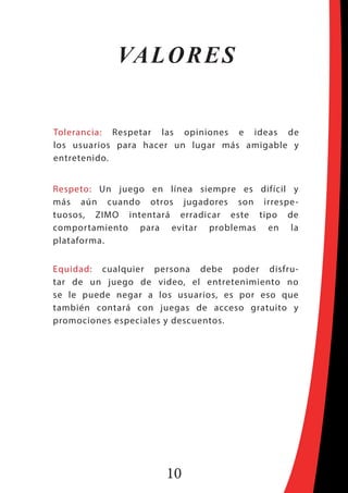 10
Tolerancia: Respetar las opiniones e ideas de
los usuarios para hacer un lugar más amigable y
entretenido.
Respeto: Un juego en línea siempre es difícil y
más aún cuando otros jugadores son irrespe-
tuosos, ZIMO intentará erradicar este tipo de
comportamiento para evitar problemas en la
plataforma.
Equidad: cualquier persona debe poder disfru-
tar de un juego de video, el entretenimiento no
se le puede negar a los usuarios, es por eso que
también contará con juegas de acceso gratuito y
promociones especiales y descuentos.
VALORES
 