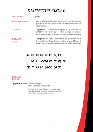 11
DISTINTIVO VISUAL
TIPO DE LOGO: Logotipo
ORIGEN DEL NOMBRE: Este nombre se origina con la finalidad de que los usuarios
puedan recordarlo con facilidad, ya sea pronunciandolo o
observándolo.
ELEMENTOS: Tipografía: La tipografía escogida da la sensación de
confianza con el usuario y quiere destacar la seriedad
de la empresa pero a la vez muestra un estilo amigable.
TIPOGRAFÍA
(Logo)
Tipografía del logo: La tipografía que se muestra en el
logo es Techno Hideo, la cual se edito la letra (M) con li-
neas rectas horizontales, lo que le da una mejor legibilidad.
Tipografía de texto: Títulos: Galyon
Texto General : Galyon Bold
El objetivo de estas fuentes es generar una
fácil legibilidad, así como una lectura fluida
en el lector sin ningín inconveniente.
TIPOGRAFÍA
(TÍTULOS)
 