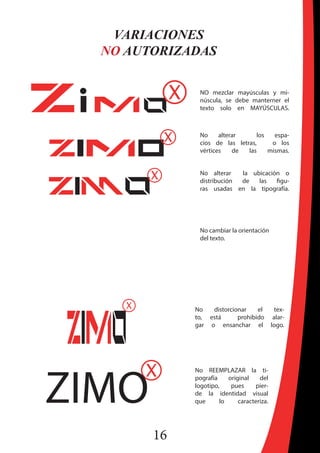 16
VARIACIONES
NO AUTORIZADAS
NO mezclar mayúsculas y mi-
núscula, se debe manterner el
texto solo en MAYÚSCULAS.
No alterar los espa-
cios de las letras, o los
vértices de las mismas.
No alterar la ubicación o
distribución de las figu-
ras usadas en la tipografía.
No cambiar la orientación
del texto.
No distorcionar el tex-
to, está prohibido alar-
gar o ensanchar el logo.
No REEMPLAZAR la ti-
pografía original del
logotipo, pues pier-
de la identidad visual
que lo caracteriza.
 