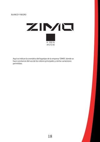 18
BLANCO Y NEGRO
Aquí se indican la cromática del logotipo de la empresa“ZIMO“, donde se
hace constancia del uso de los colores principales y ciertas variaciones
permitidas.
 