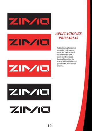 19
APLICACIONES
PRIMARIAS
Todas estas aplicaciones
primarias están permi-
tidas, por si el personal
de la empresa“ZIMO”
gusta cambiar los co-
lores del logotipo, sin
alterar la identidad visual
y sin afectar al distintivo
original.
 