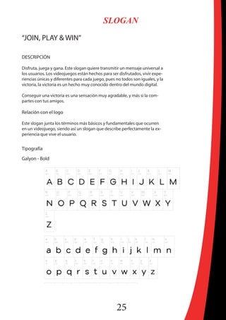 25
SLOGAN
“JOIN, PLAY & WIN”
DESCRIPCIÓN
Disfruta, juega y gana. Este slogan quiere transmitir un mensaje universal a
los usuarios. Los videojuegos están hechos para ser disfrutados, vivir expe-
riencias únicas y diferentes para cada juego, pues no todos son iguales, y la
victoria, la victoria es un hecho muy conocido dentro del mundo digital.
Conseguir una victoria es una sensación muy agradable, y más si la com-
partes con tus amigos.
Relación con el logo
Este slogan junta los términos más básicos y fundamentales que ocurren
en un videojuego, siendo así un slogan que describe perfectamente la ex-
periencia que vive el usuario.
Tipografía
Galyon - Bold
 