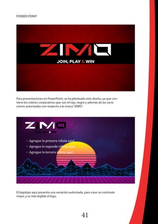 41
POWER POINT
Para presentaciones en PowerPoint, se ha planteado este diseño, ya que con-
tiene los colores corporativos que son el rojo, negro y además de las varia-
ciones autorizadas con respecto a la marca“ZIMO“.
El logotipo aquí presenta una variación autorizada, para crear un contraste
mejor, y se más legible el logo.
 