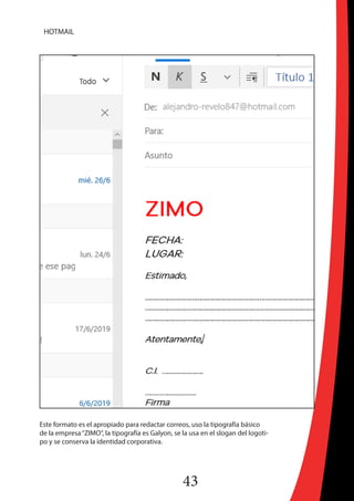 43
HOTMAIL
Este formato es el apropiado para redactar correos, uso la tipografía básico
de la empresa“ZIMO“, la tipografía es Galyon, se la usa en el slogan del logoti-
po y se conserva la identidad corporativa.
 