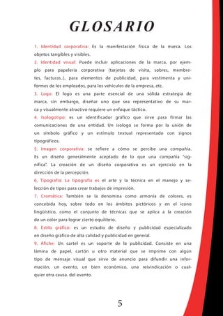 5
GLOSARIO
1. Identidad corporativa: Es la manifestación física de la marca. Los
objetos tangibles y visibles.
2. Identidad visual: Puede incluir aplicaciones de la marca, por ejem-
plo para papelería corporativa (tarjetas de visita, sobres, membre-
tes, facturas..), para elementos de publicidad, para vestimenta y uni-
formes de los empleados, para los vehículos de la empresa, etc.
3. Logo: El logo es una parte esencial de una sólida estrategia de
marca, sin embargo, diseñar uno que sea representativo de su mar-
ca y visualmente atractivo requiere un enfoque táctico.
4. Isologotipo: es un identificador gráfico que sirve para firmar las
comunicaciones de una entidad. Un isologo se forma por la unión de
un símbolo gráfico y un estímulo textual representado con signos
tipográficos.
5. Imagen corporativa: se refiere a cómo se percibe una compañía.
Es un diseño generalmente aceptado de lo que una compañía “sig-
nifica”. La creación de un diseño corporativo es un ejercicio en la
dirección de la percepción.
6. Tipografía: La tipografía es el arte y la técnica en el manejo y se-
lección de tipos para crear trabajos de impresión.
7. Cromática: También se la denomina como armonía de colores, es
concebida hoy, sobre todo en los ámbitos pictóricos y en el icono
lingüístico, como el conjunto de técnicas que se aplica a la creación
de un color para lograr cierto equilibrio.
8. Estilo gráfico: es un estudio de diseño y publicidad especializado
en diseño gráfico de alta calidad y publicidad en general.
9. Afiche: Un cartel es un soporte de la publicidad. Consiste en una
lámina de papel, cartón u otro material que se imprime con algún
tipo de mensaje visual que sirve de anuncio para difundir una infor-
mación, un evento, un bien económico, una reivindicación o cual-
quier otra causa. del evento.
 