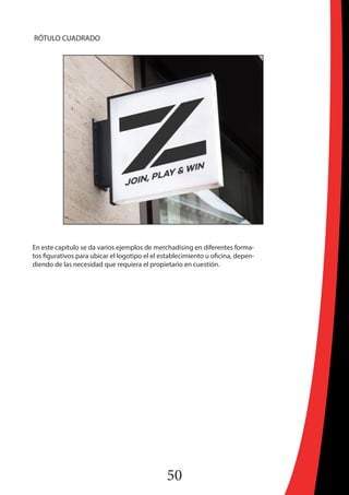 50
RÓTULO CUADRADO
En este capítulo se da varios ejemplos de merchadising en diferentes forma-
tos figurativos para ubicar el logotipo el el establecimiento u oficina, depen-
diendo de las necesidad que requiera el propietario en cuestión.
 