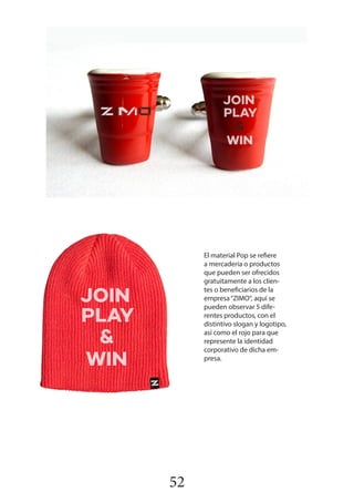 52
El material Pop se refiere
a mercadería o productos
que pueden ser ofrecidos
gratuitamente a los clien-
tes o beneficiarios de la
empresa“ZIMO“, aquí se
pueden observar 5 dife-
rentes productos, con el
distintivo slogan y logotipo,
así como el rojo para que
represente la identidad
corporativo de dicha em-
presa.
 