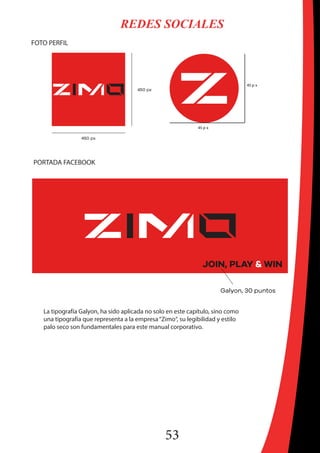 53
REDES SOCIALES
FOTO PERFIL
45 p x
45 p x
PORTADA FACEBOOK
La tipografía Galyon, ha sido aplicada no solo en este capítulo, sino como
una tipografía que representa a la empresa“Zimo“, su legibilidad y estilo
palo seco son fundamentales para este manual corporativo.
 
