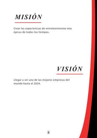 8
MISIÓN
VISIÓN
Crear las experiencias de entretenimiento más
épicas de todos los tiempos.
Llegar a ser una de las mejores empresas del
mundo hasta el 2024.
 